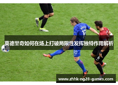 莫德里奇如何在场上打破局限性发挥独特作用解析 莫德里奇如何在场上打破局限性发挥独特作用解析